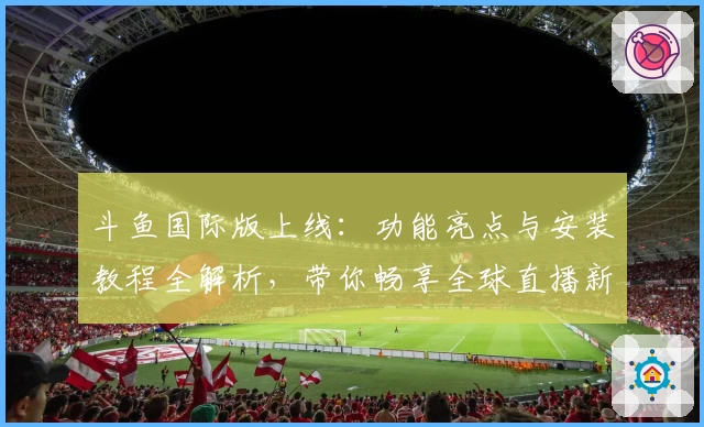 斗鱼国际版上线：功能亮点与安装教程全解析，带你畅享全球直播新体验