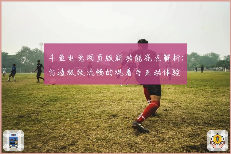 斗鱼电竞网页版新功能亮点解析：打造极致流畅的观看与互动体验