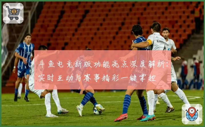 斗鱼电竞新版功能亮点深度解析：实时互动与赛事精彩一键掌控