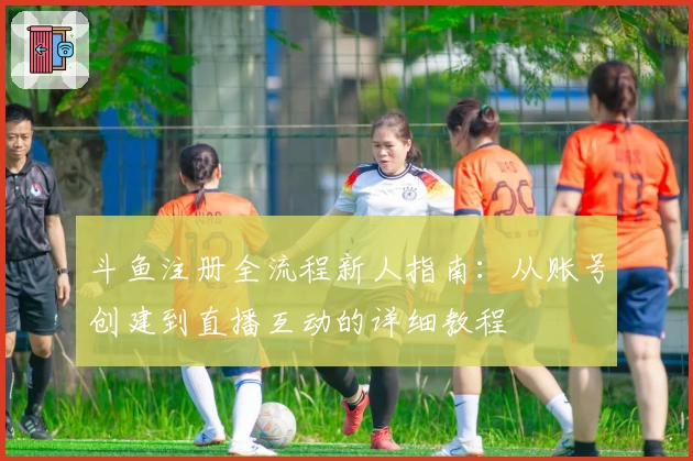 斗鱼注册全流程新人指南：从账号创建到直播互动的详细教程