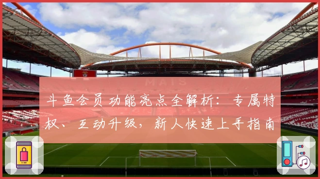 斗鱼会员功能亮点全解析:专属特权、互动升级,新人快速上手指南