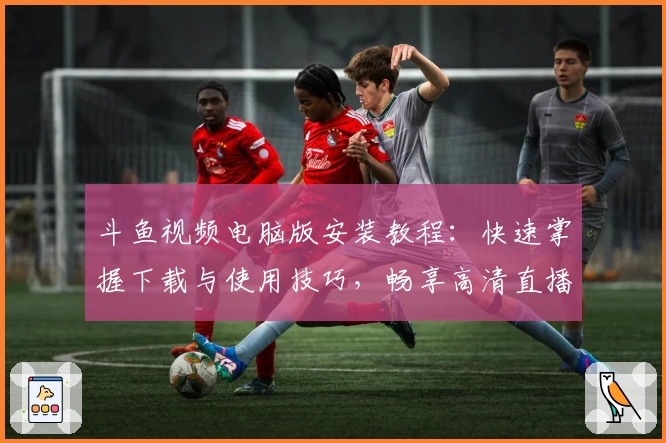 斗鱼视频电脑版安装教程：快速掌握下载与使用技巧，畅享高清直播体验