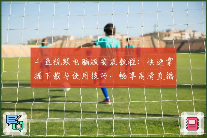 斗鱼视频电脑版安装教程：快速掌握下载与使用技巧，畅享高清直播体验