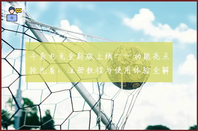 斗鱼电竞全新版上线——功能亮点抢先看，注册教程与使用体验全解析！