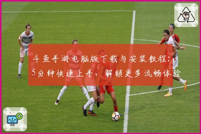 斗鱼手游电脑版下载与安装教程：5分钟快速上手，解锁更多流畅体验