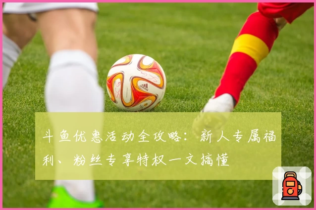 斗鱼优惠活动全攻略：新人专属福利、粉丝专享特权一文搞懂