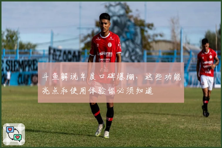 斗鱼解说年度口碑爆棚，这些功能亮点和使用体验你必须知道