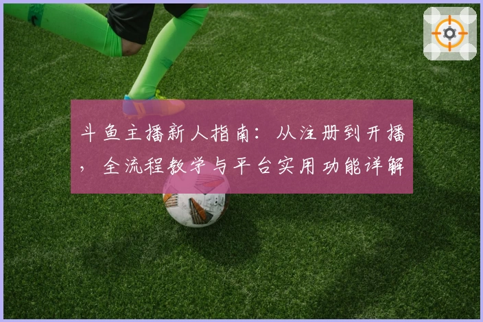 斗鱼主播新人指南：从注册到开播，全流程教学与平台实用功能详解