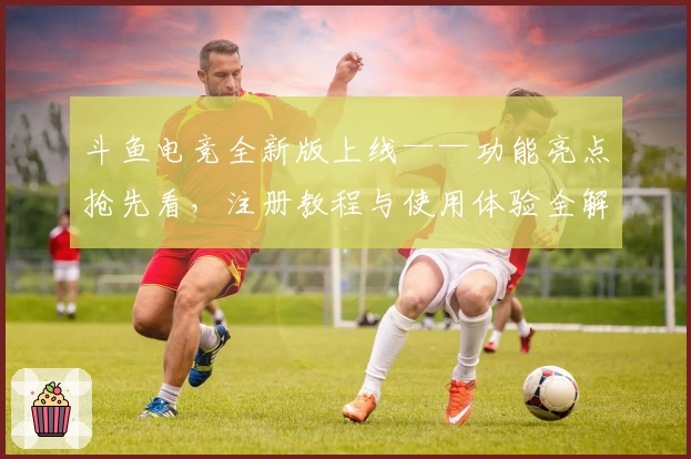 斗鱼电竞全新版上线——功能亮点抢先看，注册教程与使用体验全解析！
