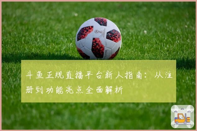 斗鱼正规直播平台新人指南：从注册到功能亮点全面解析