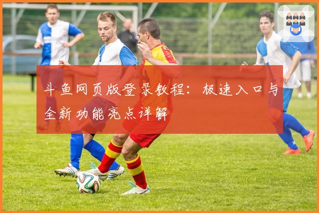 斗鱼网页版登录教程：极速入口与全新功能亮点详解