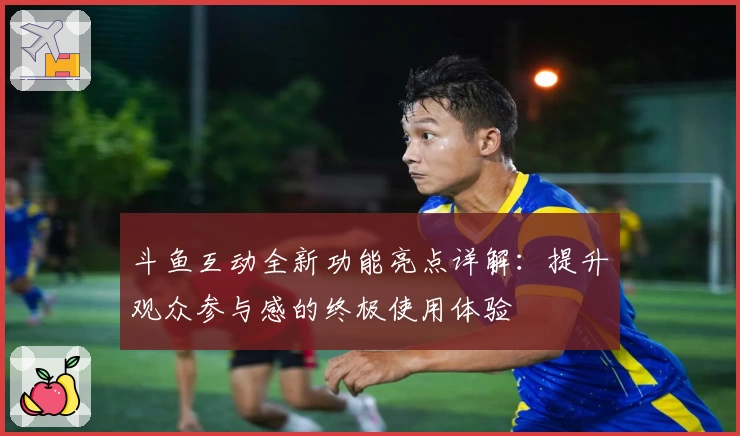 斗鱼互动全新功能亮点详解：提升观众参与感的终极使用体验