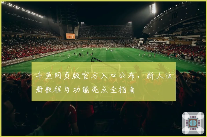 斗鱼网页版官方入口公布，新人注册教程与功能亮点全指南