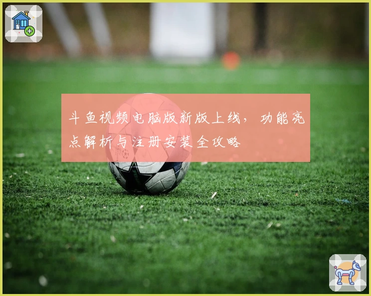 斗鱼视频电脑版新版上线，功能亮点解析与注册安装全攻略