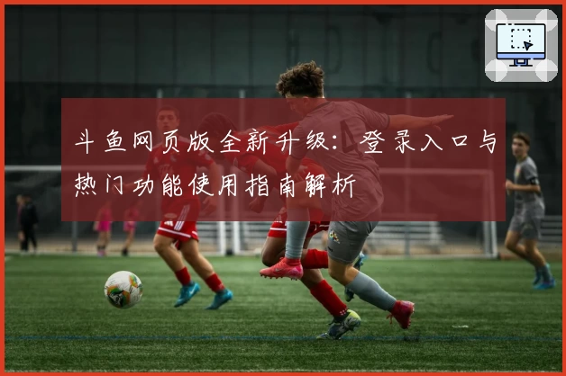 斗鱼网页版全新升级：登录入口与热门功能使用指南解析