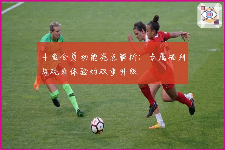 斗鱼会员功能亮点解析：专属福利与观看体验的双重升级