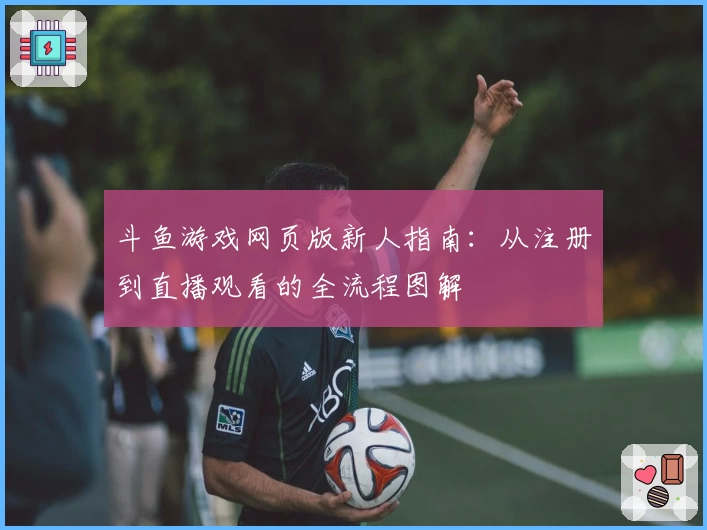 斗鱼游戏网页版新人指南:从注册到直播观看的全流程图解