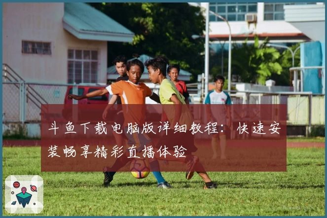 斗鱼下载电脑版详细教程:快速安装畅享精彩直播体验