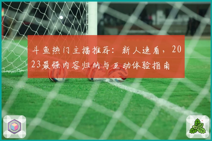 斗鱼热门主播推荐：新人速看，2023最强内容归纳与互动体验指南