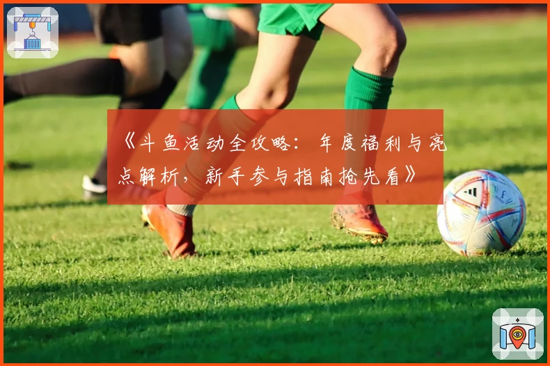 《斗鱼活动全攻略：年度福利与亮点解析，新手参与指南抢先看》