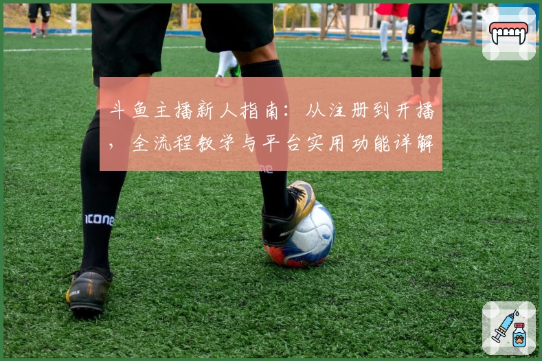 斗鱼主播新人指南：从注册到开播，全流程教学与平台实用功能详解