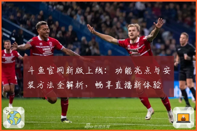 斗鱼官网新版上线：功能亮点与安装方法全解析，畅享直播新体验