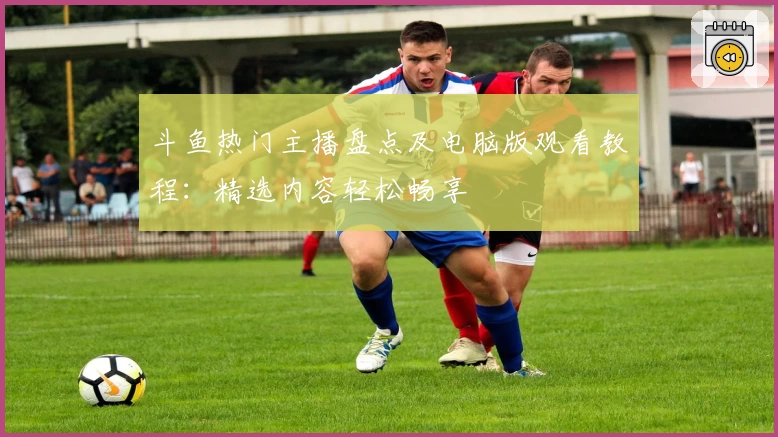 斗鱼热门主播盘点及电脑版观看教程：精选内容轻松畅享