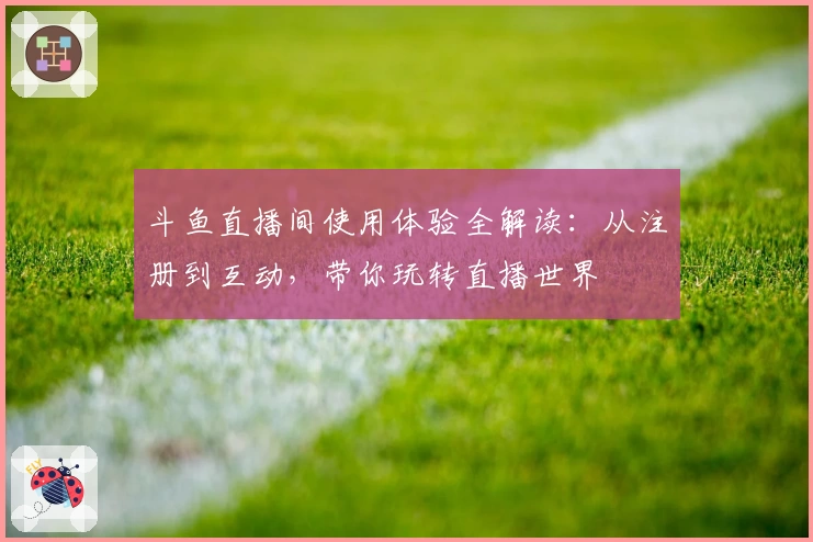 斗鱼直播间使用体验全解读:从注册到互动,带你玩转直播世界
