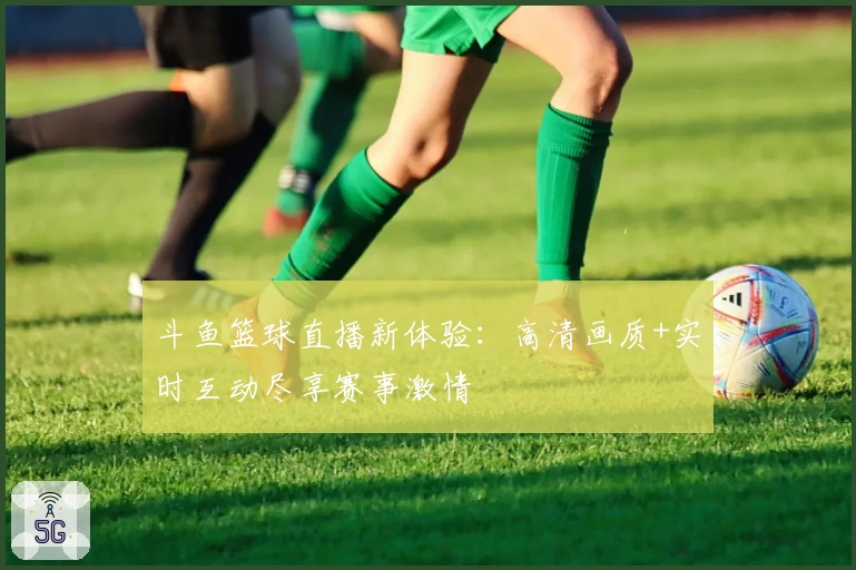 斗鱼篮球直播新体验：高清画质+实时互动尽享赛事激情