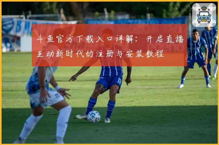 斗鱼官方下载入口详解:开启直播互动新时代的注册与安装教程