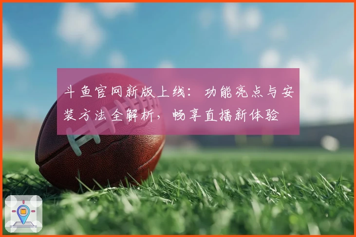 斗鱼官网新版上线：功能亮点与安装方法全解析，畅享直播新体验