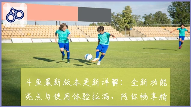 斗鱼最新版本更新详解：全新功能亮点与使用体验拉满，陪你畅享精彩直播