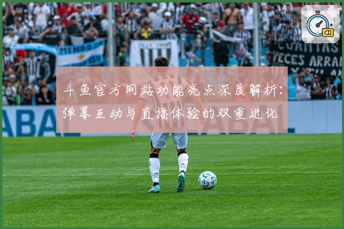 斗鱼官方网站功能亮点深度解析：弹幕互动与直播体验的双重进化