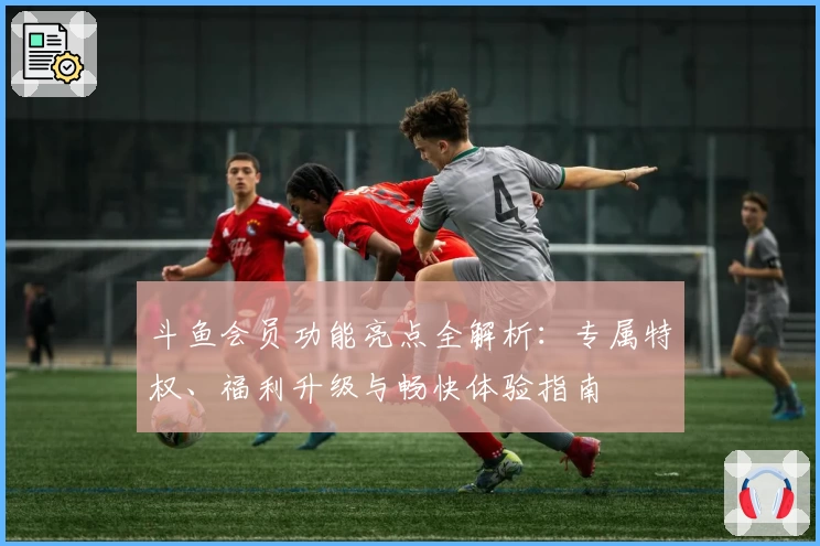 斗鱼会员功能亮点全解析：专属特权、福利升级与畅快体验指南