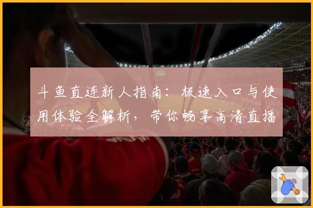 斗鱼直连新人指南：极速入口与使用体验全解析，带你畅享高清直播互动乐趣