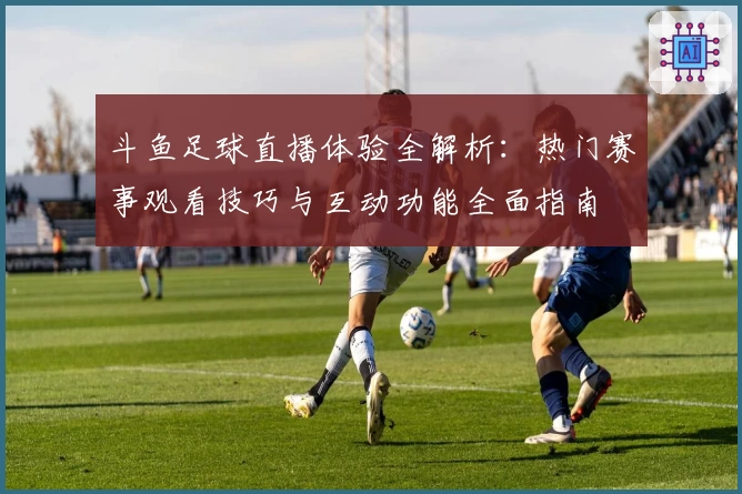 斗鱼足球直播体验全解析：热门赛事观看技巧与互动功能全面指南