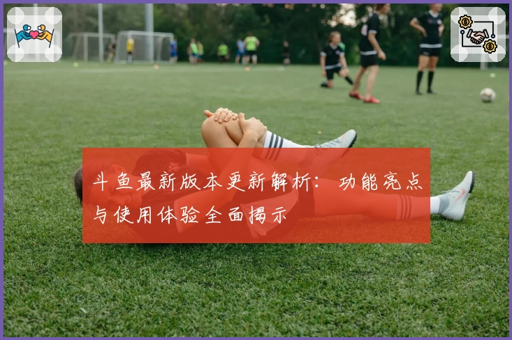 斗鱼最新版本更新解析：功能亮点与使用体验全面揭示