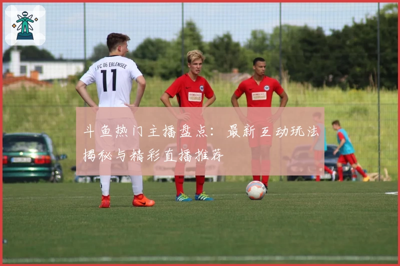 斗鱼热门主播盘点：最新互动玩法揭秘与精彩直播推荐