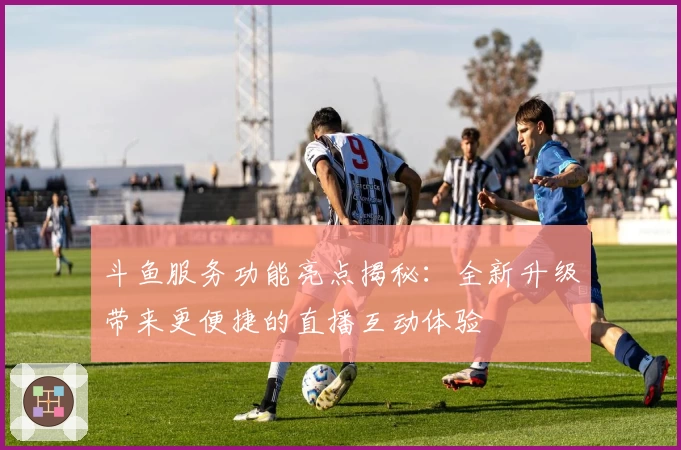 斗鱼服务功能亮点揭秘:全新升级带来更便捷的直播互动体验