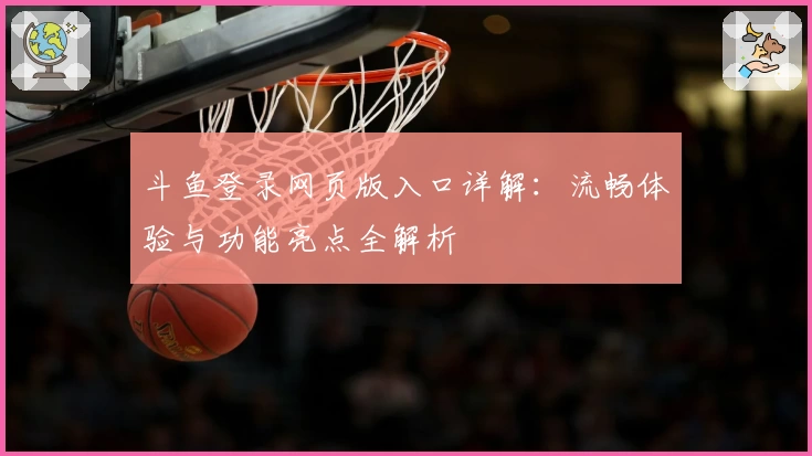 斗鱼登录网页版入口详解：流畅体验与功能亮点全解析
