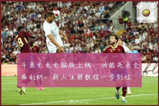 斗鱼电竞电脑版上线，功能亮点全面剖析，新人注册教程一步到位
