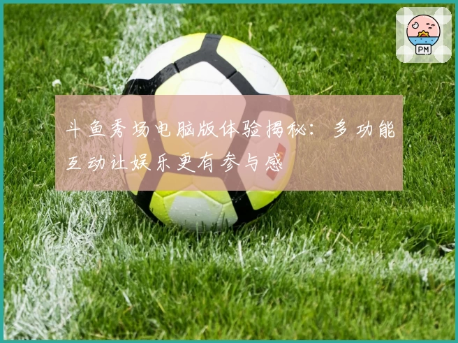 斗鱼秀场电脑版体验揭秘：多功能互动让娱乐更有参与感