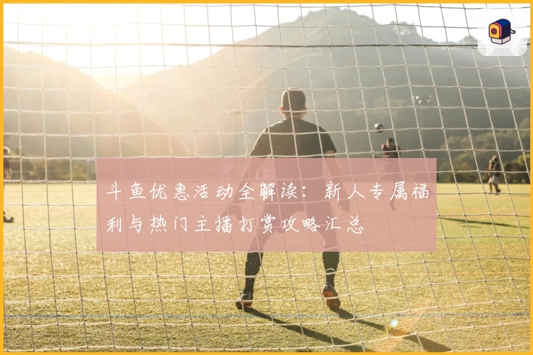 斗鱼优惠活动全解读：新人专属福利与热门主播打赏攻略汇总