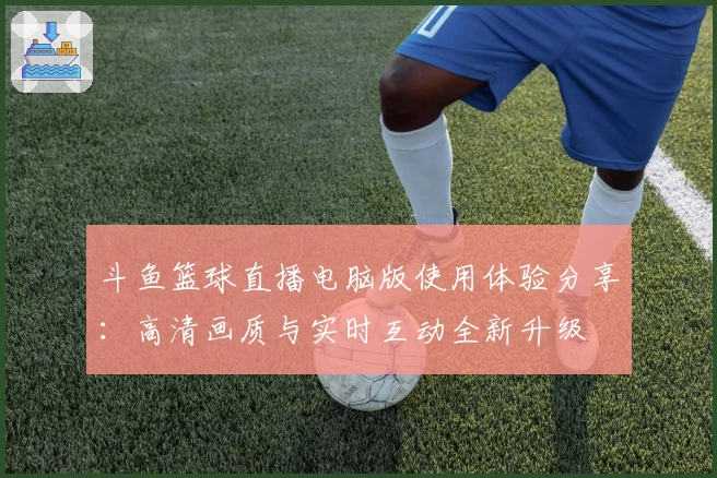 斗鱼篮球直播电脑版使用体验分享：高清画质与实时互动全新升级