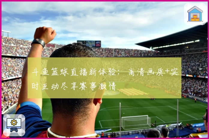 斗鱼篮球直播新体验：高清画质+实时互动尽享赛事激情