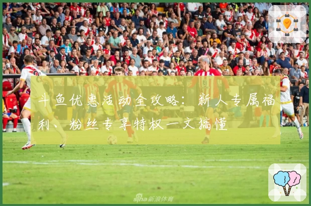 斗鱼优惠活动全攻略：新人专属福利、粉丝专享特权一文搞懂