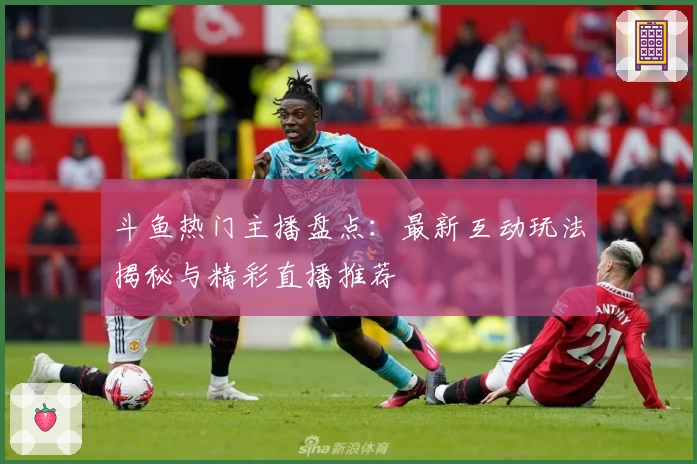 斗鱼热门主播盘点：最新互动玩法揭秘与精彩直播推荐