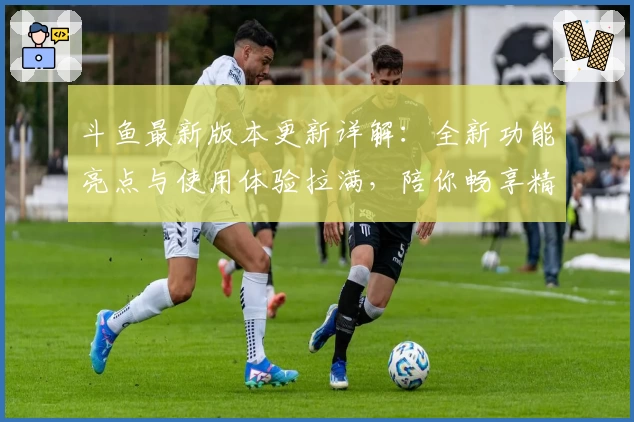 斗鱼最新版本更新详解：全新功能亮点与使用体验拉满，陪你畅享精彩直播