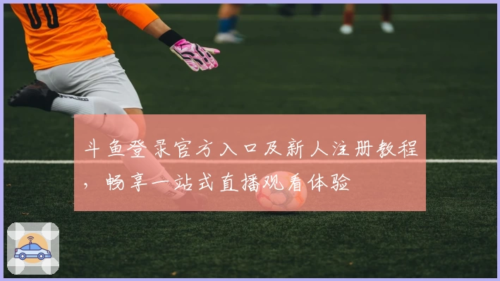 斗鱼登录官方入口及新人注册教程，畅享一站式直播观看体验