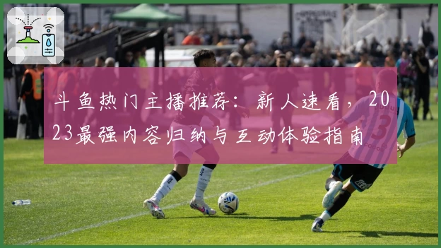 斗鱼热门主播推荐：新人速看，2023最强内容归纳与互动体验指南